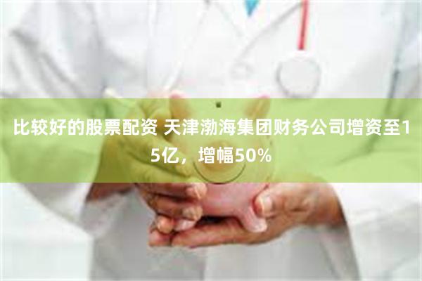 比较好的股票配资 天津渤海集团财务公司增资至15亿,增幅50%