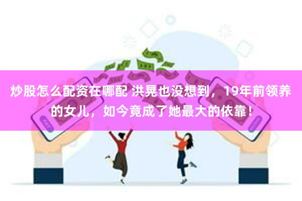 炒股怎么配资在哪配 洪晃也没想到,19年前领养的女儿,如今竟成了她最大的依靠!