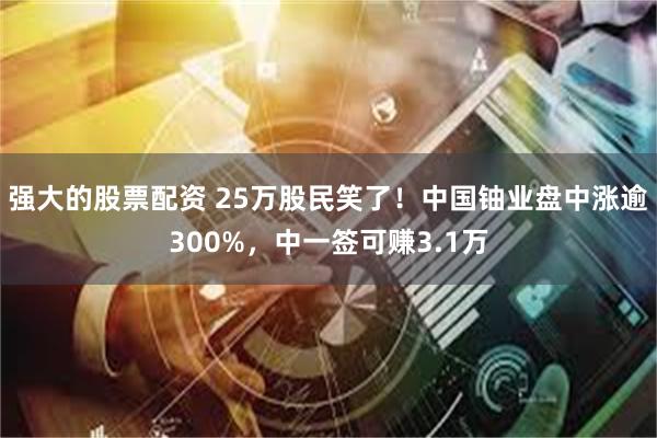 强大的股票配资 25万股民笑了!中国铀业盘中涨逾300%,中一签可赚3.1万