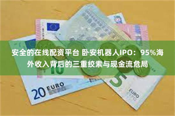 安全的在线配资平台 卧安机器人IPO：95%海外收入背后的三重绞索与现金流危局